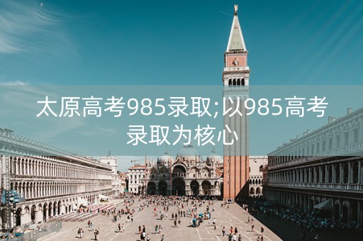 太原高考985录取;以985高考录取为核心