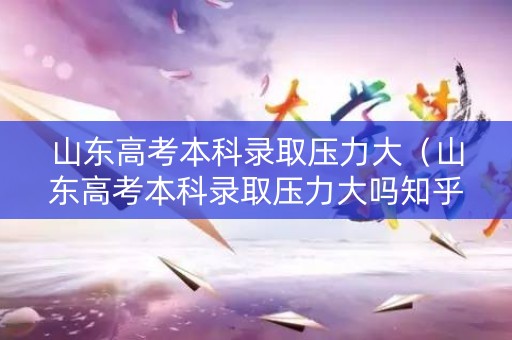 山东高考本科录取压力大（山东高考本科录取压力大吗知乎）