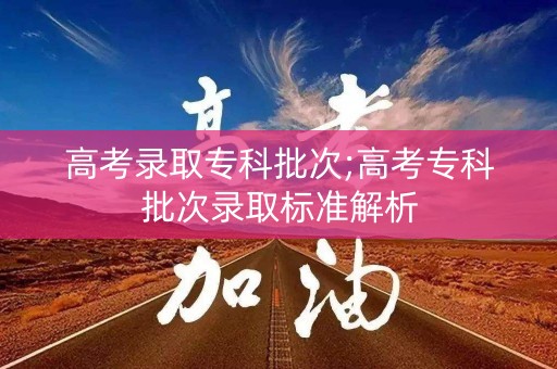 高考录取专科批次;高考专科批次录取标准解析