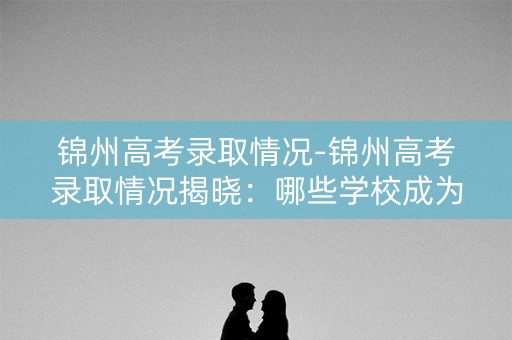 锦州高考录取情况-锦州高考录取情况揭晓：哪些学校成为热门？