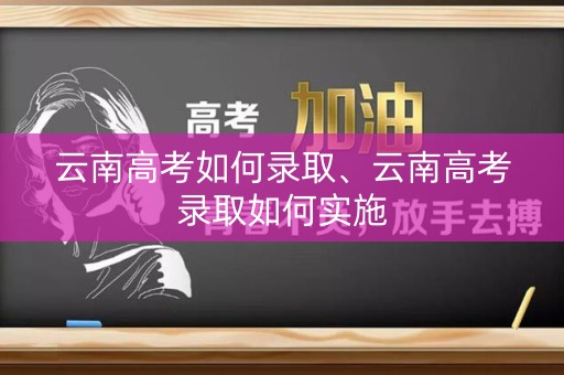 云南高考如何录取、云南高考录取如何实施