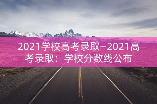 2021学校高考录取—2021高考录取：学校分数线公布