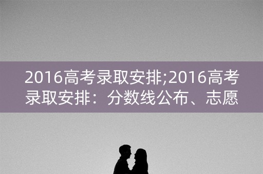 2016高考录取安排;2016高考录取安排：分数线公布、志愿填报、投档录取