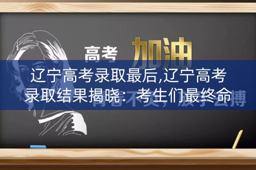 辽宁高考录取最后,辽宁高考录取结果揭晓：考生们最终命运如何？