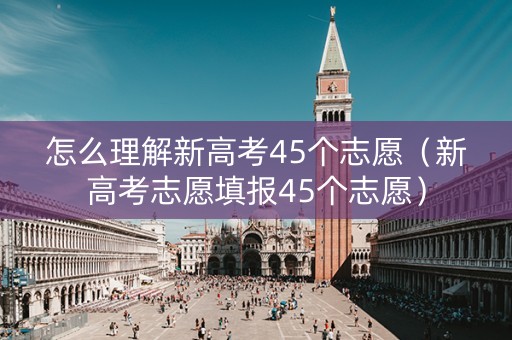 怎么理解新高考45个志愿（新高考志愿填报45个志愿）