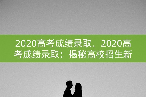 2020高考成绩录取、2020高考成绩录取：揭秘高校招生新变化