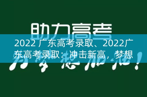 2022 广东高考录取、2022广东高考录取：冲击新高，梦想启航