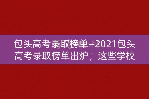 包头高考录取榜单—2021包头高考录取榜单出炉，这些学校名列前茅