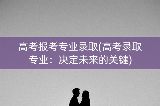 高考报考专业录取(高考录取专业：决定未来的关键)