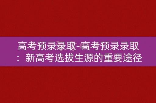 高考预录录取-高考预录录取：新高考选拔生源的重要途径