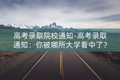 高考录取院校通知-高考录取通知:你被哪所大学看中了? 高考录取院校通知-高考录取通知:你被哪所大学看中了?