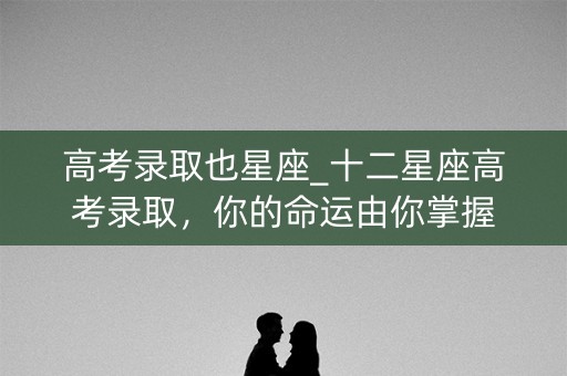 高考录取也星座_十二星座高考录取,你的命运由你掌握 高考录取也星座_十二星座高考录取,你的命运由你掌握
