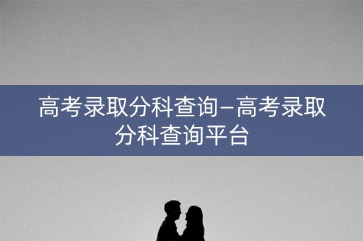 高考录取分科查询—高考录取分科查询平台
