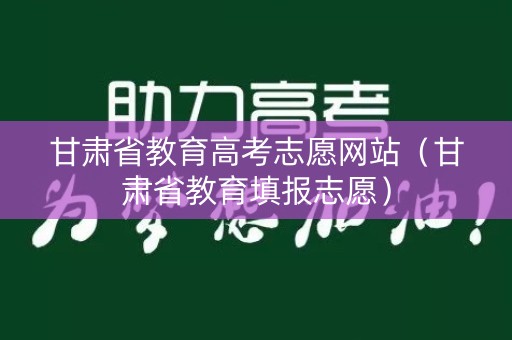 甘肃省教育高考志愿网站（甘肃省教育填报志愿）