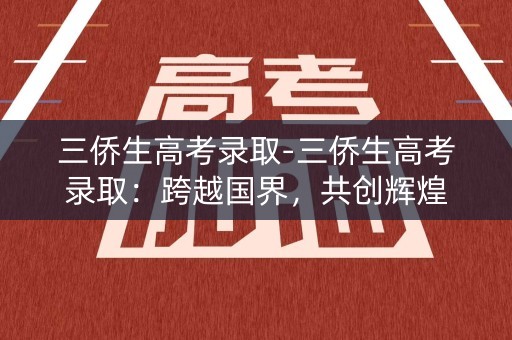 三侨生高考录取-三侨生高考录取：跨越国界，共创辉煌