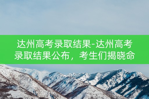 达州高考录取结果-达州高考录取结果公布，考生们揭晓命运