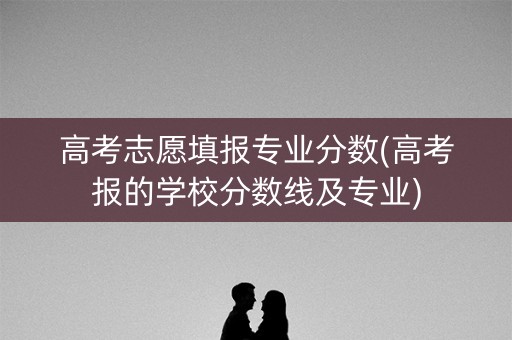 高考志愿填报专业分数(高考报的学校分数线及专业) 高考志愿填报专业分数(高考报的学校分数线及专业)