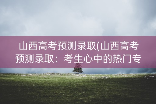 山西高考预测录取(山西高考预测录取：考生心中的热门专业)