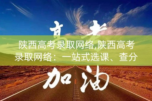 陕西高考录取网络,陕西高考录取网络：一站式选课、查分、填报平台