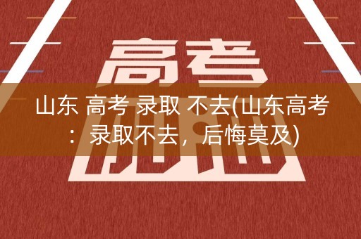 山东 高考 录取 不去(山东高考：录取不去，后悔莫及)