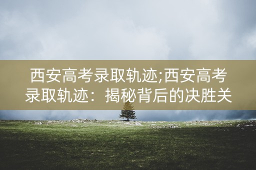 西安高考录取轨迹;西安高考录取轨迹：揭秘背后的决胜关键