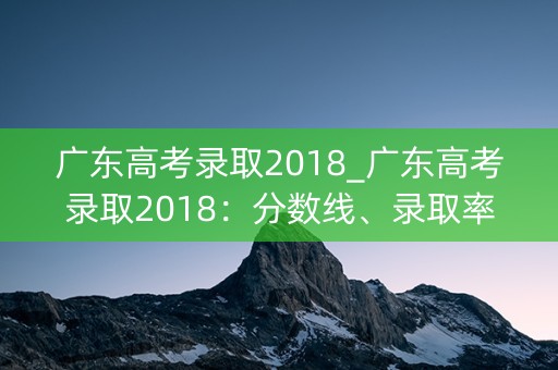 广东高考录取2018_广东高考录取2018：分数线、录取率一览