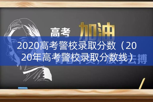 2020高考警校录取分数（2020年高考警校录取分数线）