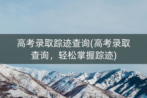 高考录取踪迹查询(高考录取查询，轻松掌握踪迹)