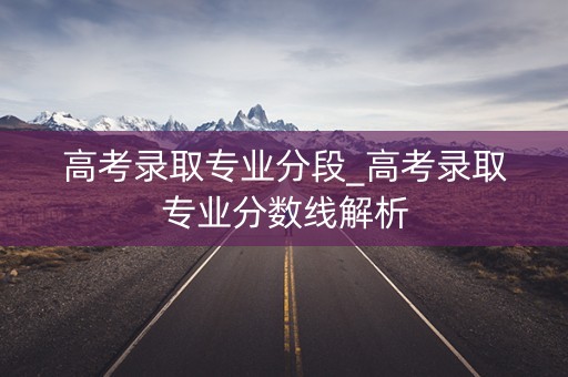 高考录取专业分段_高考录取专业分数线解析