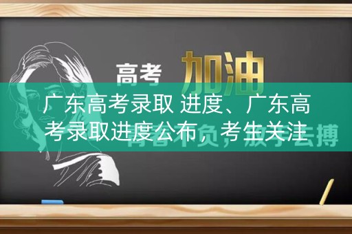 广东高考录取 进度、广东高考录取进度公布，考生关注