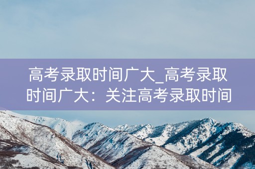 高考录取时间广大_高考录取时间广大：关注高考录取时间，助力考生圆梦