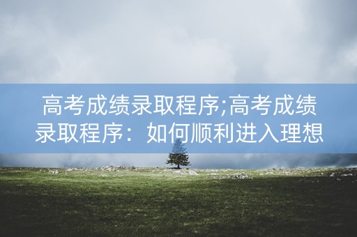 高考成绩录取程序;高考成绩录取程序：如何顺利进入理想大学？