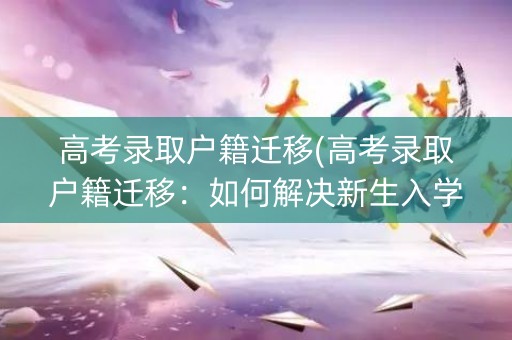 高考录取户籍迁移(高考录取户籍迁移：如何解决新生入学的难题？)