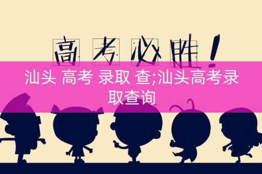 汕头 高考 录取 查;汕头高考录取查询