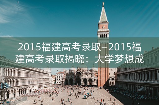 2015福建高考录取—2015福建高考录取揭晓:大学梦想成真 2015福建高考录取—2015福建高考录取揭晓:大学梦想成真