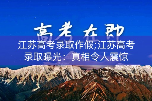 江苏高考录取作假;江苏高考录取曝光：真相令人震惊