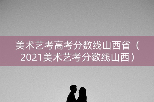 美术艺考高考分数线山西省（2021美术艺考分数线山西）