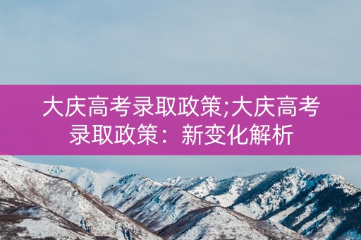 大庆高考录取政策;大庆高考录取政策:新变化解析 大庆高考录取政策;大庆高考录取政策:新变化解析