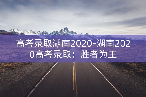 高考录取湖南2020-湖南2020高考录取:胜者为王 高考录取湖南2020-湖南2020高考录取:胜者为王