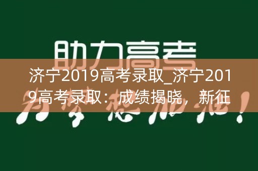 济宁2019高考录取_济宁2019高考录取：成绩揭晓，新征程开始
