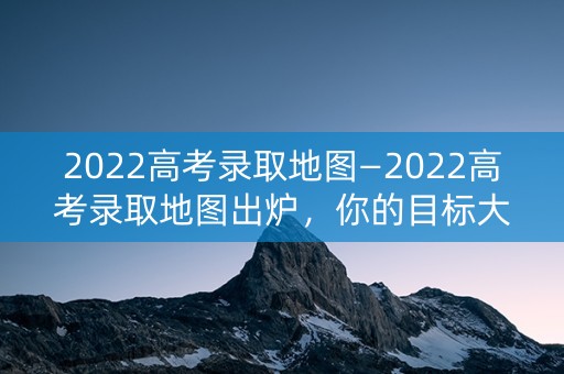 2022高考录取地图—2022高考录取地图出炉，你的目标大学在哪里？