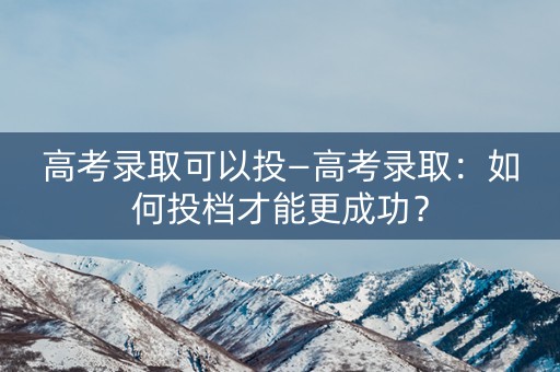 高考录取可以投—高考录取：如何投档才能更成功？