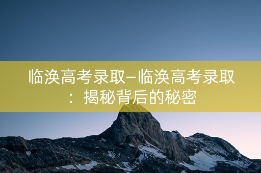 临涣高考录取—临涣高考录取:揭秘背后的秘密 临涣高考录取—临涣高考录取:揭秘背后的秘密