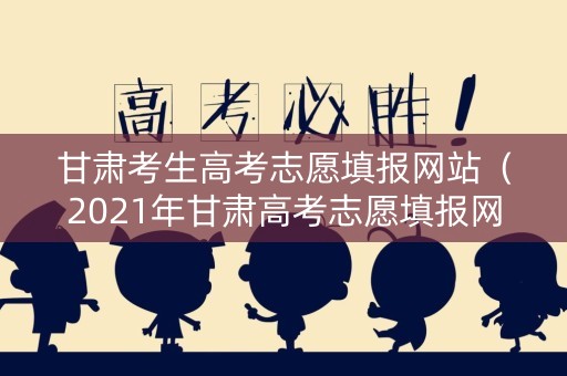 甘肃考生高考志愿填报网站（2021年甘肃高考志愿填报网址）