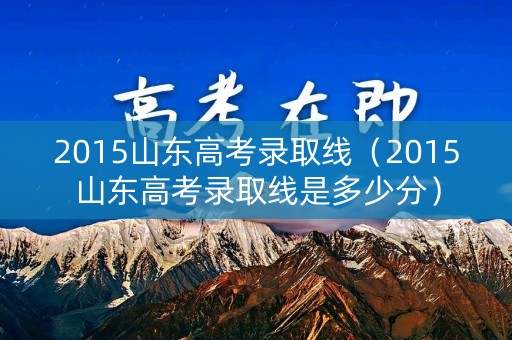 2015山东高考录取线（2015山东高考录取线是多少分）