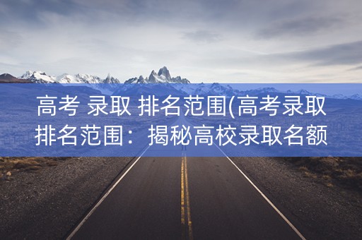 高考 录取 排名范围(高考录取排名范围:揭秘高校录取名额分配) 高考 录取 排名范围(高考录取排名范围:揭秘高校录取名额分配)