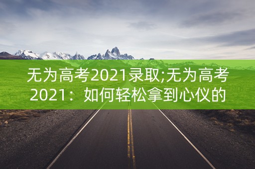 无为高考2021录取;无为高考2021:如何轻松拿到心仪的大学录取? 无为高考2021录取;无为高考2021:如何轻松拿到心仪的大学录取?