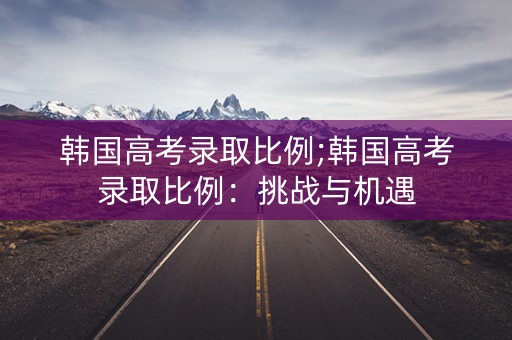 韩国高考录取比例;韩国高考录取比例：挑战与机遇