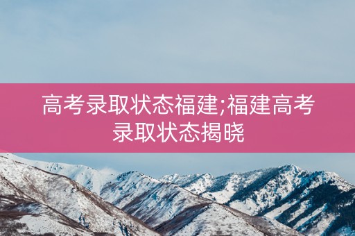 高考录取状态福建;福建高考录取状态揭晓