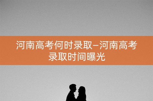 河南高考何时录取—河南高考录取时间曝光